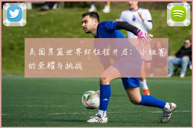 美国男篮世界杯征程开启:小组赛的荣耀与挑战
