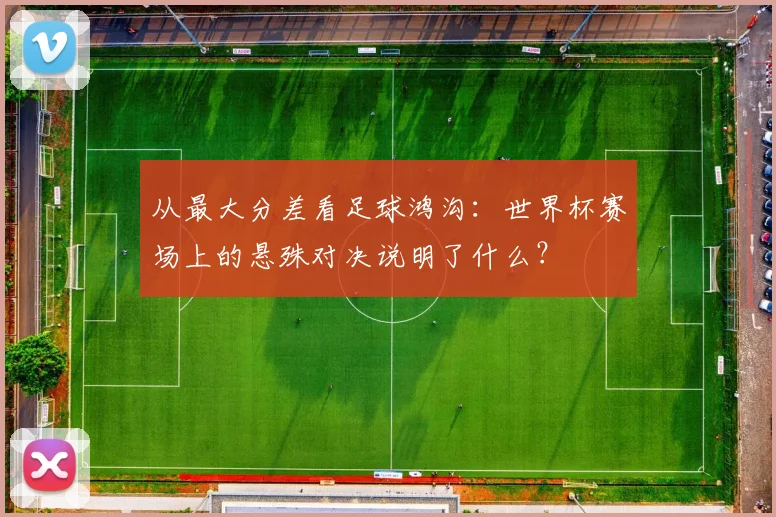 从最大分差看足球鸿沟：世界杯赛场上的悬殊对决说明了什么？