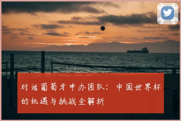 对话葡萄牙申办团队:中国世界杯的机遇与挑战全解析