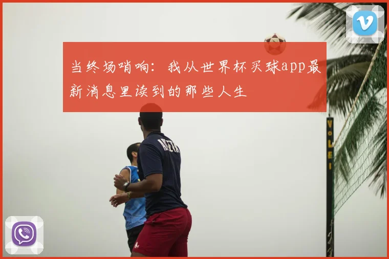 当终场哨响:我从世界杯买球app最新消息里读到的那些人生