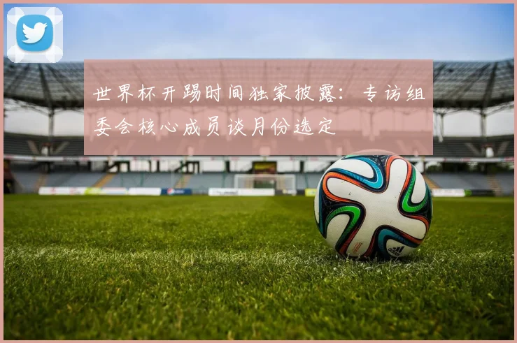 世界杯开踢时间独家披露：专访组委会核心成员谈月份选定