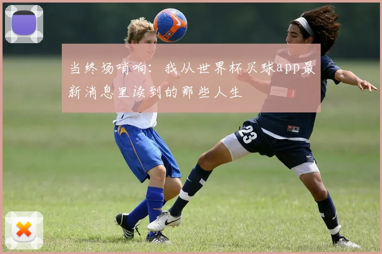 当终场哨响:我从世界杯买球app最新消息里读到的那些人生