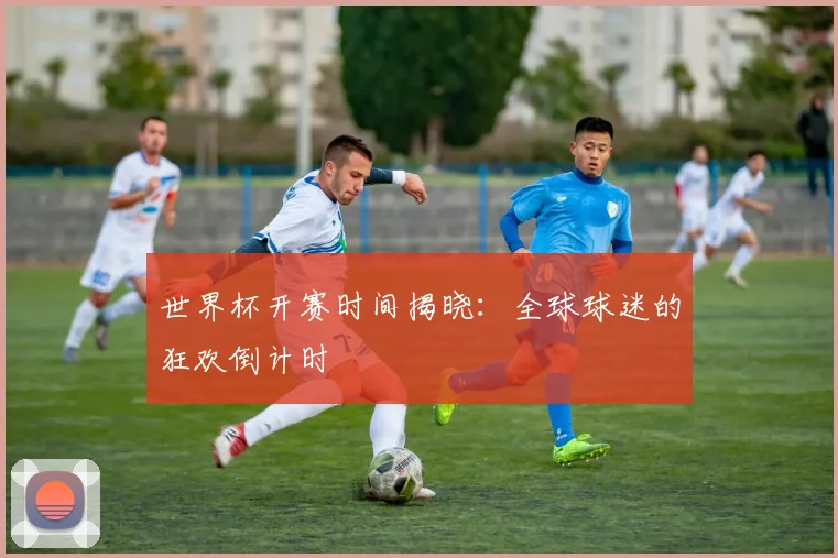 世界杯开赛时间揭晓：全球球迷的狂欢倒计时