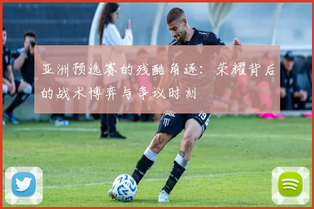 亚洲预选赛的残酷角逐:荣耀背后的战术博弈与争议时刻