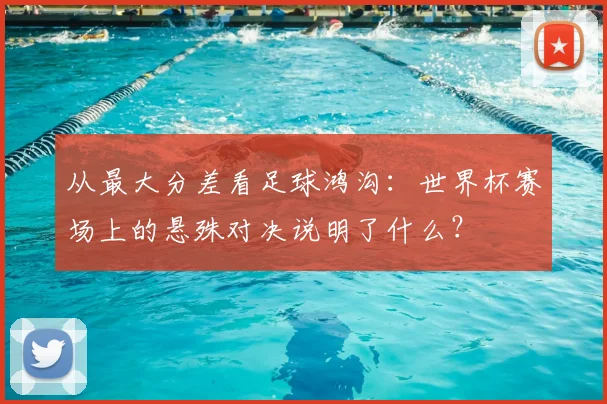 从最大分差看足球鸿沟：世界杯赛场上的悬殊对决说明了什么？