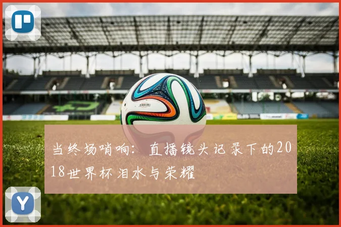 当终场哨响:直播镜头记录下的2018世界杯泪水与荣耀