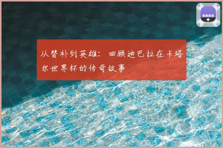 从替补到英雄：回顾迪巴拉在卡塔尔世界杯的传奇故事