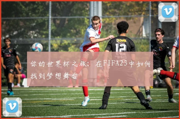你的世界杯之旅:在FIFA23中如何找到梦想舞台