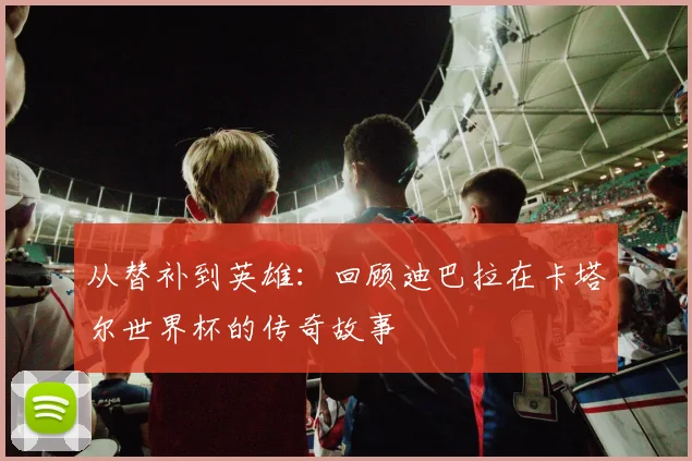 从替补到英雄：回顾迪巴拉在卡塔尔世界杯的传奇故事