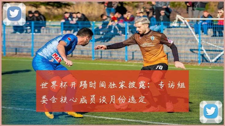 世界杯开踢时间独家披露：专访组委会核心成员谈月份选定
