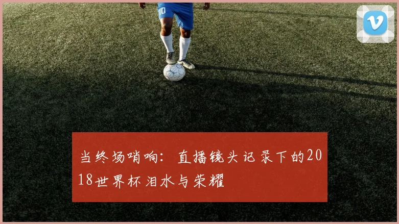当终场哨响:直播镜头记录下的2018世界杯泪水与荣耀