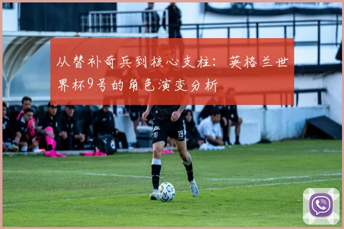 从替补奇兵到核心支柱：英格兰世界杯9号的角色演变分析
