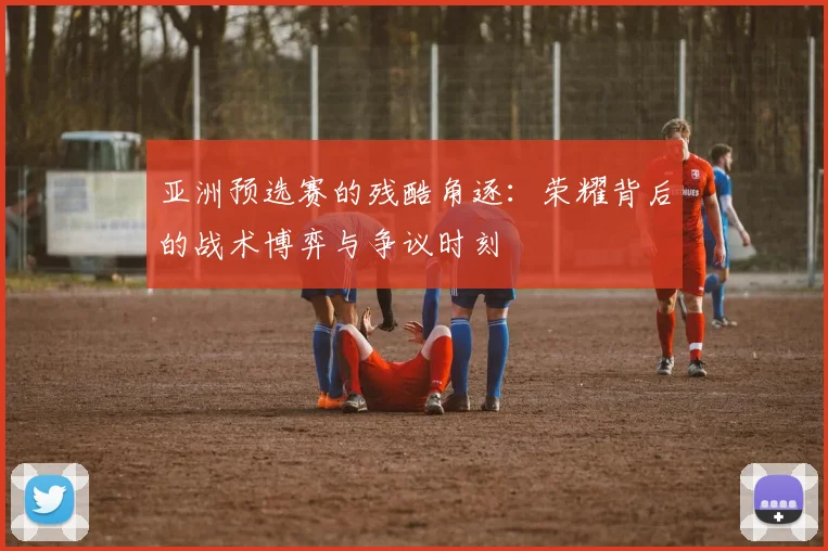 亚洲预选赛的残酷角逐:荣耀背后的战术博弈与争议时刻
