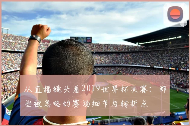 从直播镜头看2019世界杯决赛：那些被忽略的赛场细节与转折点
