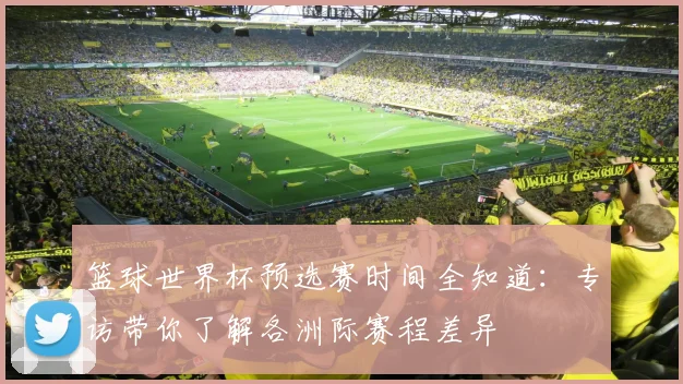 篮球世界杯预选赛时间全知道：专访带你了解各洲际赛程差异