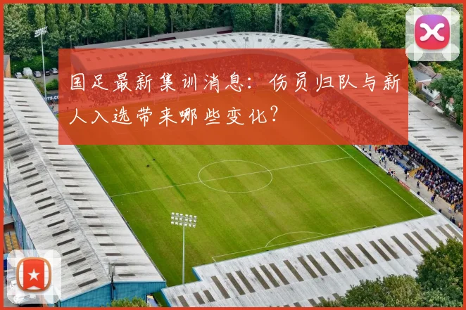 国足最新集训消息：伤员归队与新人入选带来哪些变化？