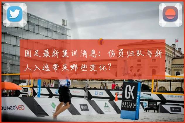 国足最新集训消息：伤员归队与新人入选带来哪些变化？