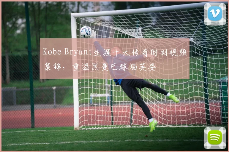 Kobe Bryant生涯十大传奇时刻视频集锦，重温黑曼巴球场英姿