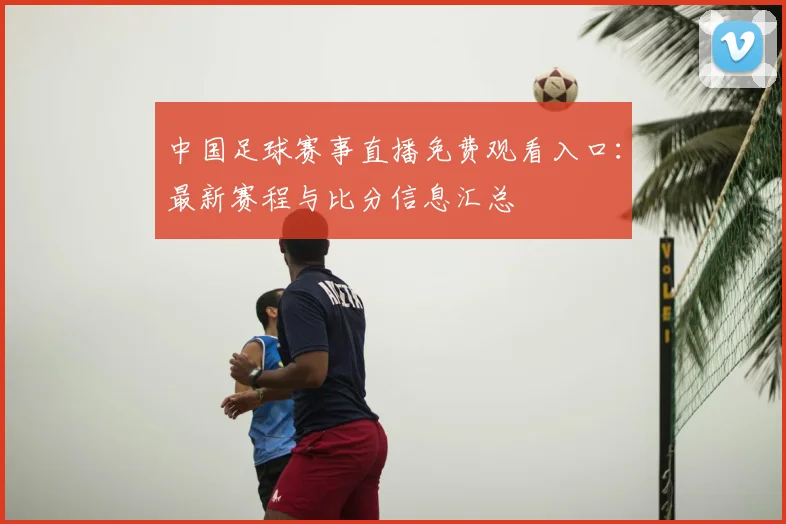 中国足球赛事直播免费观看入口：最新赛程与比分信息汇总