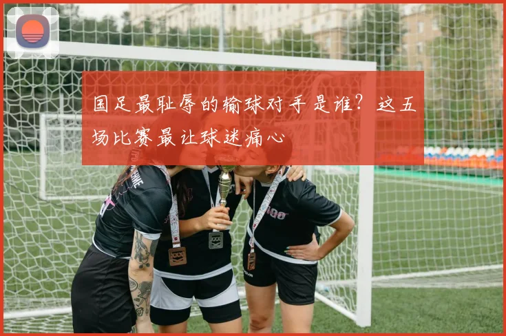 国足最耻辱的输球对手是谁？这五场比赛最让球迷痛心