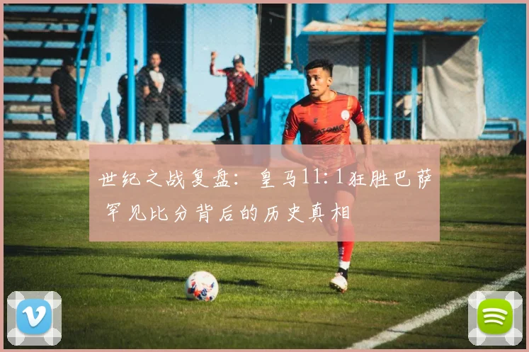 世纪之战复盘：皇马11:1狂胜巴萨 罕见比分背后的历史真相