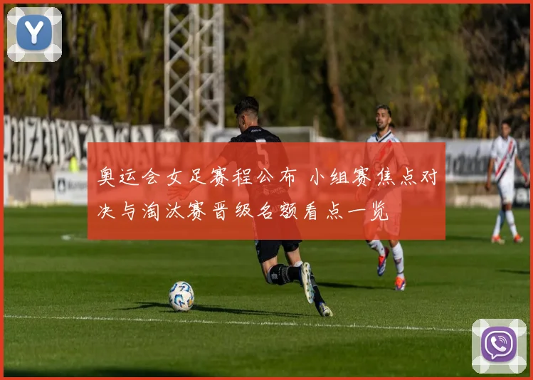 奥运会女足赛程公布 小组赛焦点对决与淘汰赛晋级名额看点一览