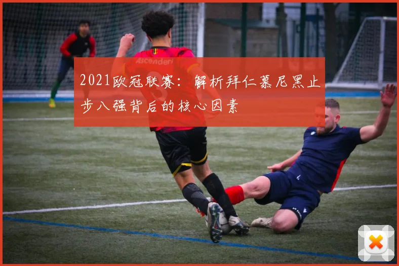 2021欧冠联赛：解析拜仁慕尼黑止步八强背后的核心因素