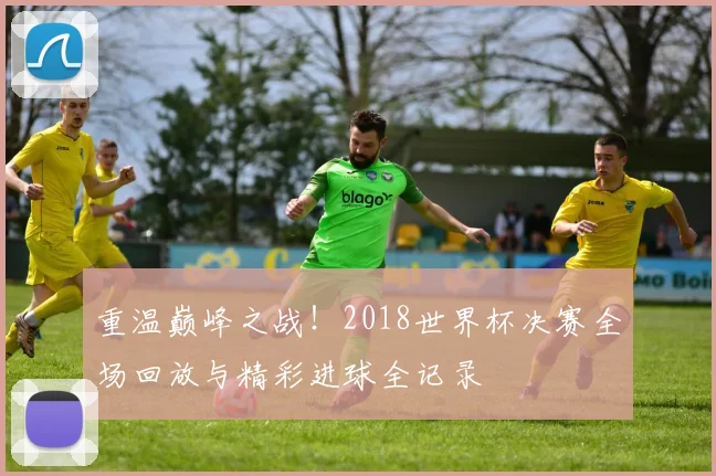重温巅峰之战！2018世界杯决赛全场回放与精彩进球全记录