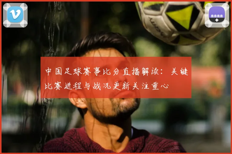 中国足球赛事比分直播解读：关键比赛进程与战况更新关注重心