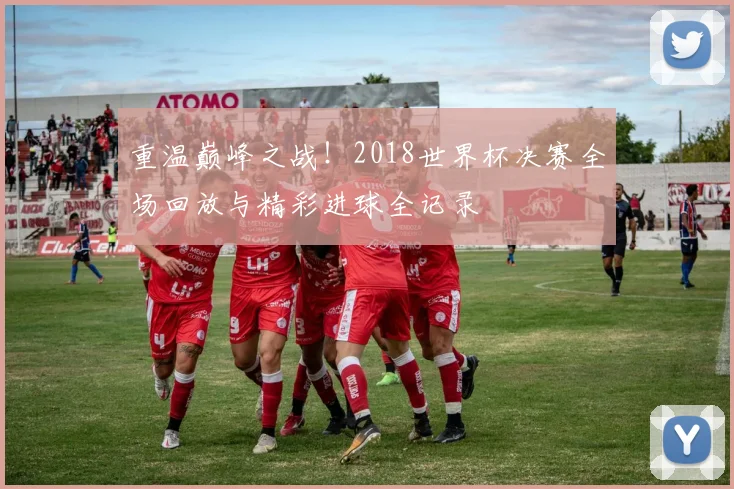 重温巅峰之战!2018世界杯决赛全场回放与精彩进球全记录