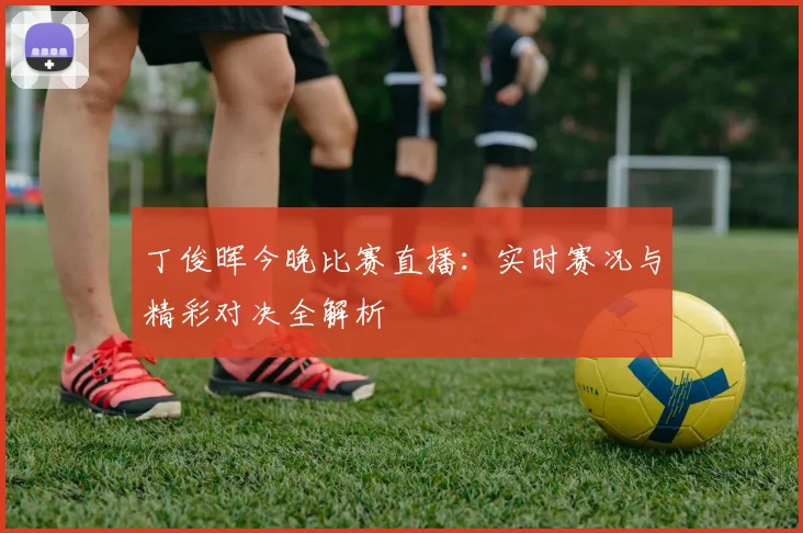 丁俊晖今晚比赛直播：实时赛况与精彩对决全解析