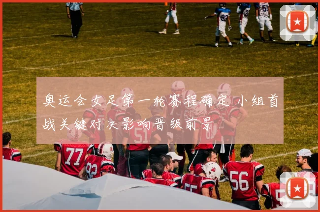 奥运会女足第一轮赛程确定 小组首战关键对决影响晋级前景