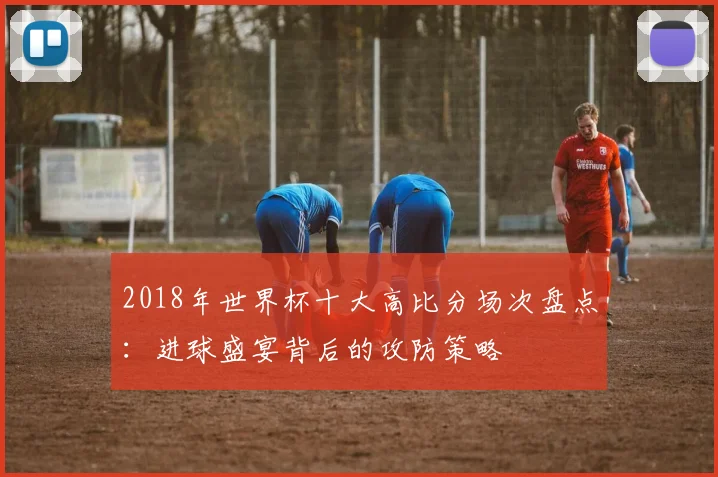 2018年世界杯十大高比分场次盘点：进球盛宴背后的攻防策略