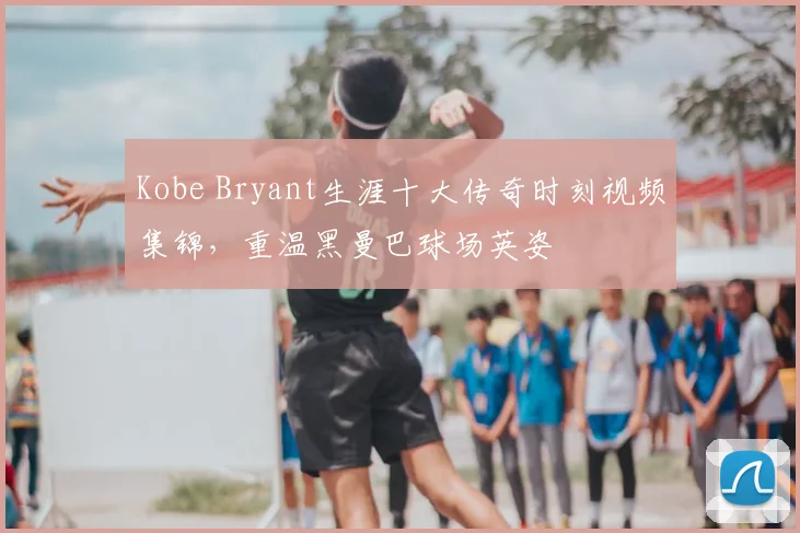 Kobe Bryant生涯十大传奇时刻视频集锦，重温黑曼巴球场英姿