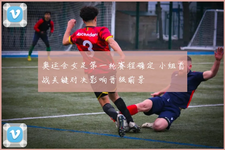 奥运会女足第一轮赛程确定 小组首战关键对决影响晋级前景