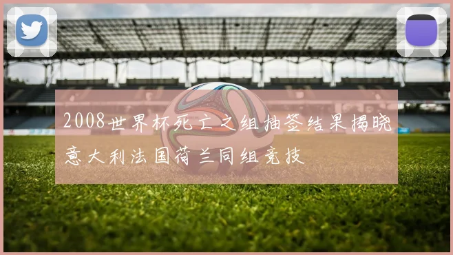 2008世界杯死亡之组抽签结果揭晓意大利法国荷兰同组竞技